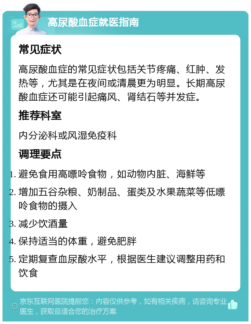 高尿酸血症就医指南 常见症状 高尿酸血症的常见症状包括关节疼痛、红肿、发热等，尤其是在夜间或清晨更为明显。长期高尿酸血症还可能引起痛风、肾结石等并发症。 推荐科室 内分泌科或风湿免疫科 调理要点 避免食用高嘌呤食物，如动物内脏、海鲜等 增加五谷杂粮、奶制品、蛋类及水果蔬菜等低嘌呤食物的摄入 减少饮酒量 保持适当的体重，避免肥胖 定期复查血尿酸水平，根据医生建议调整用药和饮食