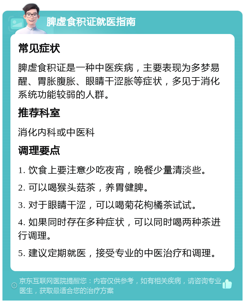 脾虚食积证就医指南 常见症状 脾虚食积证是一种中医疾病，主要表现为多梦易醒、胃胀腹胀、眼睛干涩胀等症状，多见于消化系统功能较弱的人群。 推荐科室 消化内科或中医科 调理要点 1. 饮食上要注意少吃夜宵，晚餐少量清淡些。 2. 可以喝猴头菇茶，养胃健脾。 3. 对于眼睛干涩，可以喝菊花枸橘茶试试。 4. 如果同时存在多种症状，可以同时喝两种茶进行调理。 5. 建议定期就医，接受专业的中医治疗和调理。