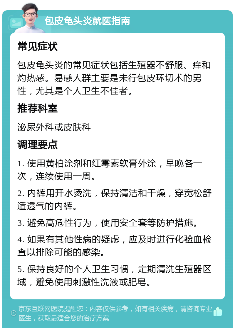 包皮龟头炎就医指南 常见症状 包皮龟头炎的常见症状包括生殖器不舒服、痒和灼热感。易感人群主要是未行包皮环切术的男性，尤其是个人卫生不佳者。 推荐科室 泌尿外科或皮肤科 调理要点 1. 使用黄柏涂剂和红霉素软膏外涂，早晚各一次，连续使用一周。 2. 内裤用开水烫洗，保持清洁和干燥，穿宽松舒适透气的内裤。 3. 避免高危性行为，使用安全套等防护措施。 4. 如果有其他性病的疑虑，应及时进行化验血检查以排除可能的感染。 5. 保持良好的个人卫生习惯，定期清洗生殖器区域，避免使用刺激性洗液或肥皂。