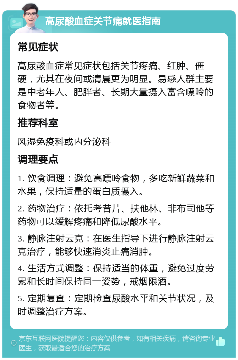 高尿酸血症关节痛就医指南 常见症状 高尿酸血症常见症状包括关节疼痛、红肿、僵硬，尤其在夜间或清晨更为明显。易感人群主要是中老年人、肥胖者、长期大量摄入富含嘌呤的食物者等。 推荐科室 风湿免疫科或内分泌科 调理要点 1. 饮食调理：避免高嘌呤食物，多吃新鲜蔬菜和水果，保持适量的蛋白质摄入。 2. 药物治疗：依托考昔片、扶他林、非布司他等药物可以缓解疼痛和降低尿酸水平。 3. 静脉注射云克：在医生指导下进行静脉注射云克治疗，能够快速消炎止痛消肿。 4. 生活方式调整：保持适当的体重，避免过度劳累和长时间保持同一姿势，戒烟限酒。 5. 定期复查：定期检查尿酸水平和关节状况，及时调整治疗方案。