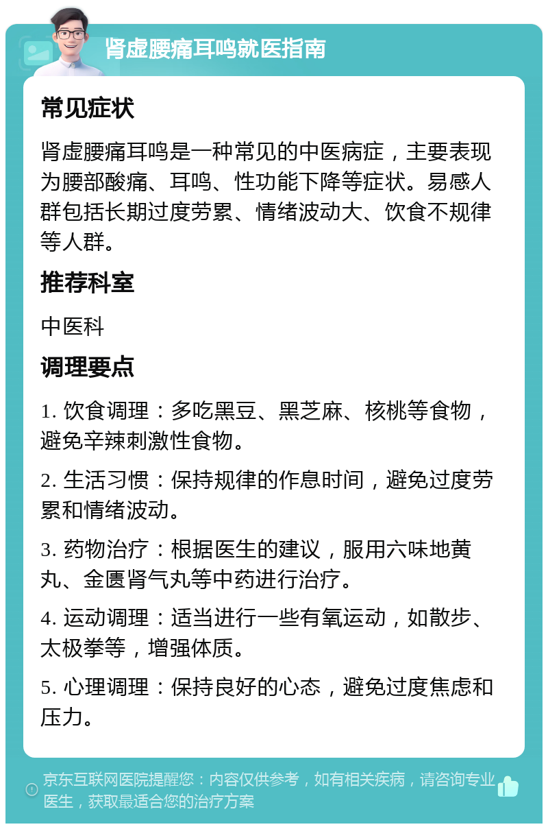 肾虚腰痛耳鸣就医指南 常见症状 肾虚腰痛耳鸣是一种常见的中医病症，主要表现为腰部酸痛、耳鸣、性功能下降等症状。易感人群包括长期过度劳累、情绪波动大、饮食不规律等人群。 推荐科室 中医科 调理要点 1. 饮食调理：多吃黑豆、黑芝麻、核桃等食物，避免辛辣刺激性食物。 2. 生活习惯：保持规律的作息时间，避免过度劳累和情绪波动。 3. 药物治疗：根据医生的建议，服用六味地黄丸、金匮肾气丸等中药进行治疗。 4. 运动调理：适当进行一些有氧运动，如散步、太极拳等，增强体质。 5. 心理调理：保持良好的心态，避免过度焦虑和压力。