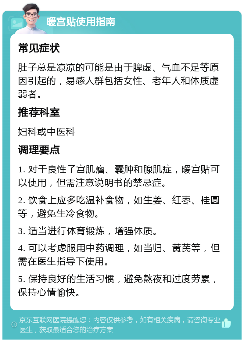 暖宫贴使用指南 常见症状 肚子总是凉凉的可能是由于脾虚、气血不足等原因引起的，易感人群包括女性、老年人和体质虚弱者。 推荐科室 妇科或中医科 调理要点 1. 对于良性子宫肌瘤、囊肿和腺肌症，暖宫贴可以使用，但需注意说明书的禁忌症。 2. 饮食上应多吃温补食物，如生姜、红枣、桂圆等，避免生冷食物。 3. 适当进行体育锻炼，增强体质。 4. 可以考虑服用中药调理，如当归、黄芪等，但需在医生指导下使用。 5. 保持良好的生活习惯，避免熬夜和过度劳累，保持心情愉快。