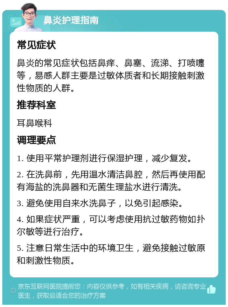 鼻炎护理指南 常见症状 鼻炎的常见症状包括鼻痒、鼻塞、流涕、打喷嚏等，易感人群主要是过敏体质者和长期接触刺激性物质的人群。 推荐科室 耳鼻喉科 调理要点 1. 使用平常护理剂进行保湿护理，减少复发。 2. 在洗鼻前，先用温水清洁鼻腔，然后再使用配有海盐的洗鼻器和无菌生理盐水进行清洗。 3. 避免使用自来水洗鼻子，以免引起感染。 4. 如果症状严重，可以考虑使用抗过敏药物如扑尔敏等进行治疗。 5. 注意日常生活中的环境卫生，避免接触过敏原和刺激性物质。