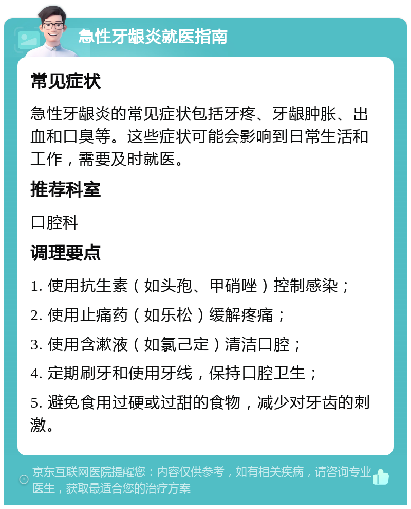 急性牙龈炎就医指南 常见症状 急性牙龈炎的常见症状包括牙疼、牙龈肿胀、出血和口臭等。这些症状可能会影响到日常生活和工作，需要及时就医。 推荐科室 口腔科 调理要点 1. 使用抗生素（如头孢、甲硝唑）控制感染； 2. 使用止痛药（如乐松）缓解疼痛； 3. 使用含漱液（如氯己定）清洁口腔； 4. 定期刷牙和使用牙线，保持口腔卫生； 5. 避免食用过硬或过甜的食物，减少对牙齿的刺激。