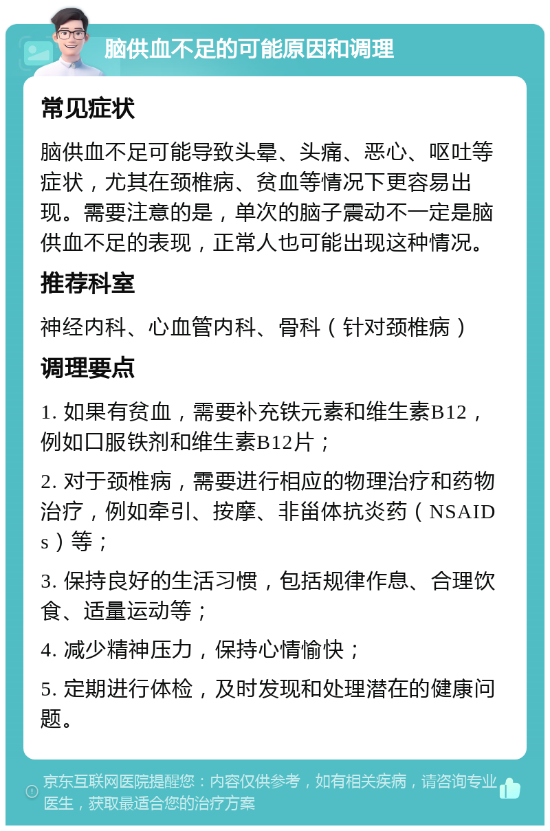 脑供血不足的可能原因和调理 常见症状 脑供血不足可能导致头晕、头痛、恶心、呕吐等症状，尤其在颈椎病、贫血等情况下更容易出现。需要注意的是，单次的脑子震动不一定是脑供血不足的表现，正常人也可能出现这种情况。 推荐科室 神经内科、心血管内科、骨科（针对颈椎病） 调理要点 1. 如果有贫血，需要补充铁元素和维生素B12，例如口服铁剂和维生素B12片； 2. 对于颈椎病，需要进行相应的物理治疗和药物治疗，例如牵引、按摩、非甾体抗炎药（NSAIDs）等； 3. 保持良好的生活习惯，包括规律作息、合理饮食、适量运动等； 4. 减少精神压力，保持心情愉快； 5. 定期进行体检，及时发现和处理潜在的健康问题。