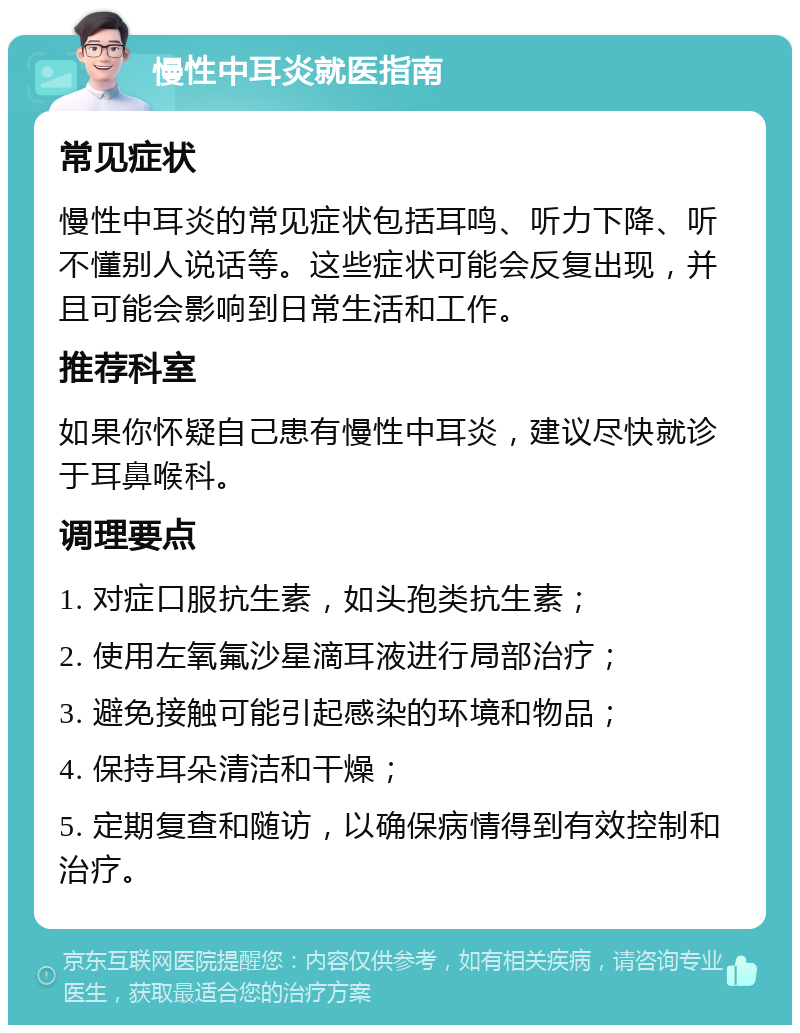 慢性中耳炎就医指南 常见症状 慢性中耳炎的常见症状包括耳鸣、听力下降、听不懂别人说话等。这些症状可能会反复出现，并且可能会影响到日常生活和工作。 推荐科室 如果你怀疑自己患有慢性中耳炎，建议尽快就诊于耳鼻喉科。 调理要点 1. 对症口服抗生素，如头孢类抗生素； 2. 使用左氧氟沙星滴耳液进行局部治疗； 3. 避免接触可能引起感染的环境和物品； 4. 保持耳朵清洁和干燥； 5. 定期复查和随访，以确保病情得到有效控制和治疗。