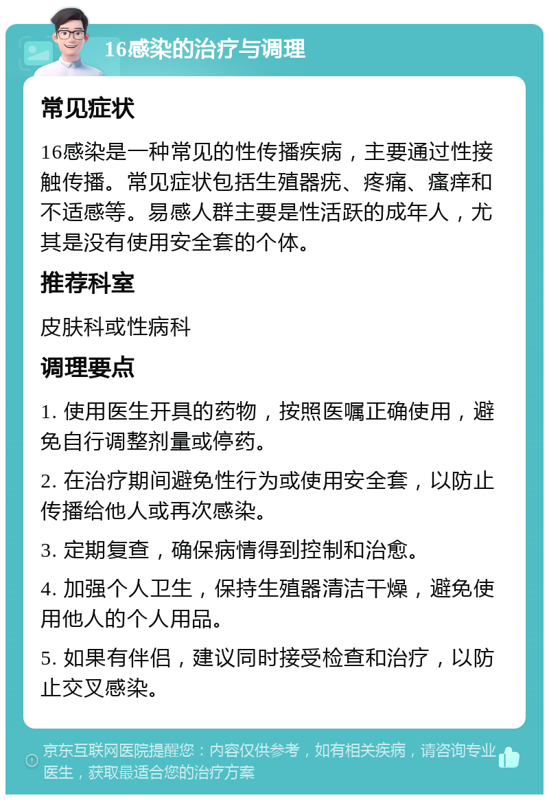 16感染的治疗与调理 常见症状 16感染是一种常见的性传播疾病，主要通过性接触传播。常见症状包括生殖器疣、疼痛、瘙痒和不适感等。易感人群主要是性活跃的成年人，尤其是没有使用安全套的个体。 推荐科室 皮肤科或性病科 调理要点 1. 使用医生开具的药物，按照医嘱正确使用，避免自行调整剂量或停药。 2. 在治疗期间避免性行为或使用安全套，以防止传播给他人或再次感染。 3. 定期复查，确保病情得到控制和治愈。 4. 加强个人卫生，保持生殖器清洁干燥，避免使用他人的个人用品。 5. 如果有伴侣，建议同时接受检查和治疗，以防止交叉感染。