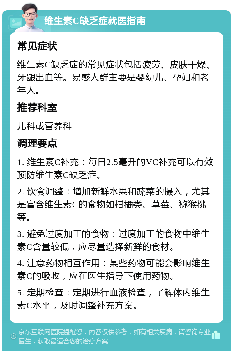 维生素C缺乏症就医指南 常见症状 维生素C缺乏症的常见症状包括疲劳、皮肤干燥、牙龈出血等。易感人群主要是婴幼儿、孕妇和老年人。 推荐科室 儿科或营养科 调理要点 1. 维生素C补充：每日2.5毫升的VC补充可以有效预防维生素C缺乏症。 2. 饮食调整：增加新鲜水果和蔬菜的摄入，尤其是富含维生素C的食物如柑橘类、草莓、猕猴桃等。 3. 避免过度加工的食物：过度加工的食物中维生素C含量较低，应尽量选择新鲜的食材。 4. 注意药物相互作用：某些药物可能会影响维生素C的吸收，应在医生指导下使用药物。 5. 定期检查：定期进行血液检查，了解体内维生素C水平，及时调整补充方案。