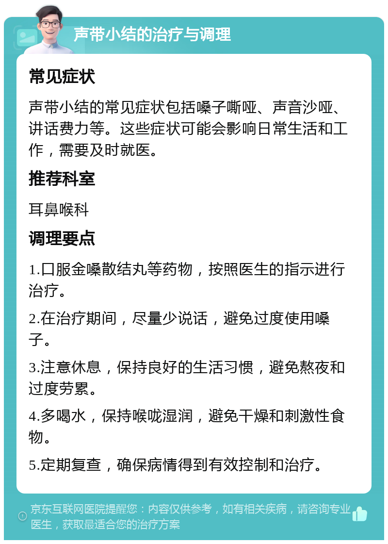 声带小结的治疗与调理 常见症状 声带小结的常见症状包括嗓子嘶哑、声音沙哑、讲话费力等。这些症状可能会影响日常生活和工作，需要及时就医。 推荐科室 耳鼻喉科 调理要点 1.口服金嗓散结丸等药物，按照医生的指示进行治疗。 2.在治疗期间，尽量少说话，避免过度使用嗓子。 3.注意休息，保持良好的生活习惯，避免熬夜和过度劳累。 4.多喝水，保持喉咙湿润，避免干燥和刺激性食物。 5.定期复查，确保病情得到有效控制和治疗。