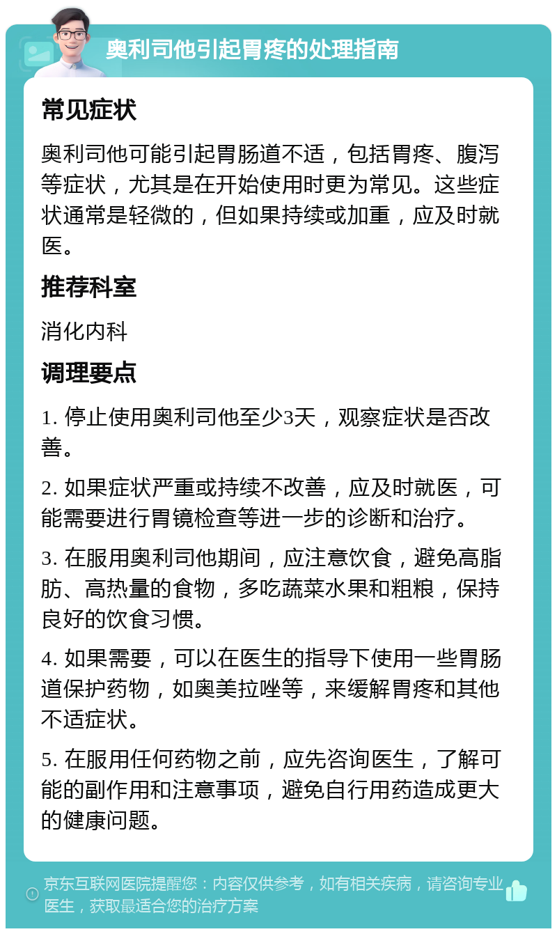 奥利司他引起胃疼的处理指南 常见症状 奥利司他可能引起胃肠道不适，包括胃疼、腹泻等症状，尤其是在开始使用时更为常见。这些症状通常是轻微的，但如果持续或加重，应及时就医。 推荐科室 消化内科 调理要点 1. 停止使用奥利司他至少3天，观察症状是否改善。 2. 如果症状严重或持续不改善，应及时就医，可能需要进行胃镜检查等进一步的诊断和治疗。 3. 在服用奥利司他期间，应注意饮食，避免高脂肪、高热量的食物，多吃蔬菜水果和粗粮，保持良好的饮食习惯。 4. 如果需要，可以在医生的指导下使用一些胃肠道保护药物，如奥美拉唑等，来缓解胃疼和其他不适症状。 5. 在服用任何药物之前，应先咨询医生，了解可能的副作用和注意事项，避免自行用药造成更大的健康问题。