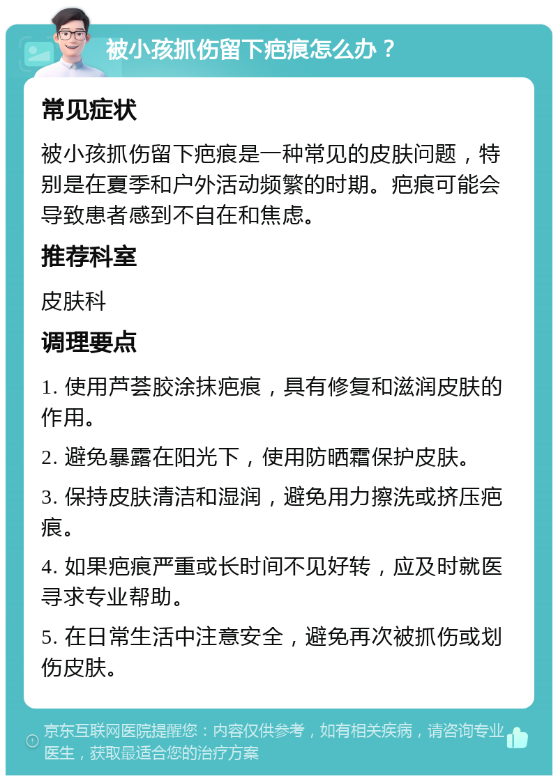 被小孩抓伤留下疤痕怎么办？ 常见症状 被小孩抓伤留下疤痕是一种常见的皮肤问题，特别是在夏季和户外活动频繁的时期。疤痕可能会导致患者感到不自在和焦虑。 推荐科室 皮肤科 调理要点 1. 使用芦荟胶涂抹疤痕，具有修复和滋润皮肤的作用。 2. 避免暴露在阳光下，使用防晒霜保护皮肤。 3. 保持皮肤清洁和湿润，避免用力擦洗或挤压疤痕。 4. 如果疤痕严重或长时间不见好转，应及时就医寻求专业帮助。 5. 在日常生活中注意安全，避免再次被抓伤或划伤皮肤。