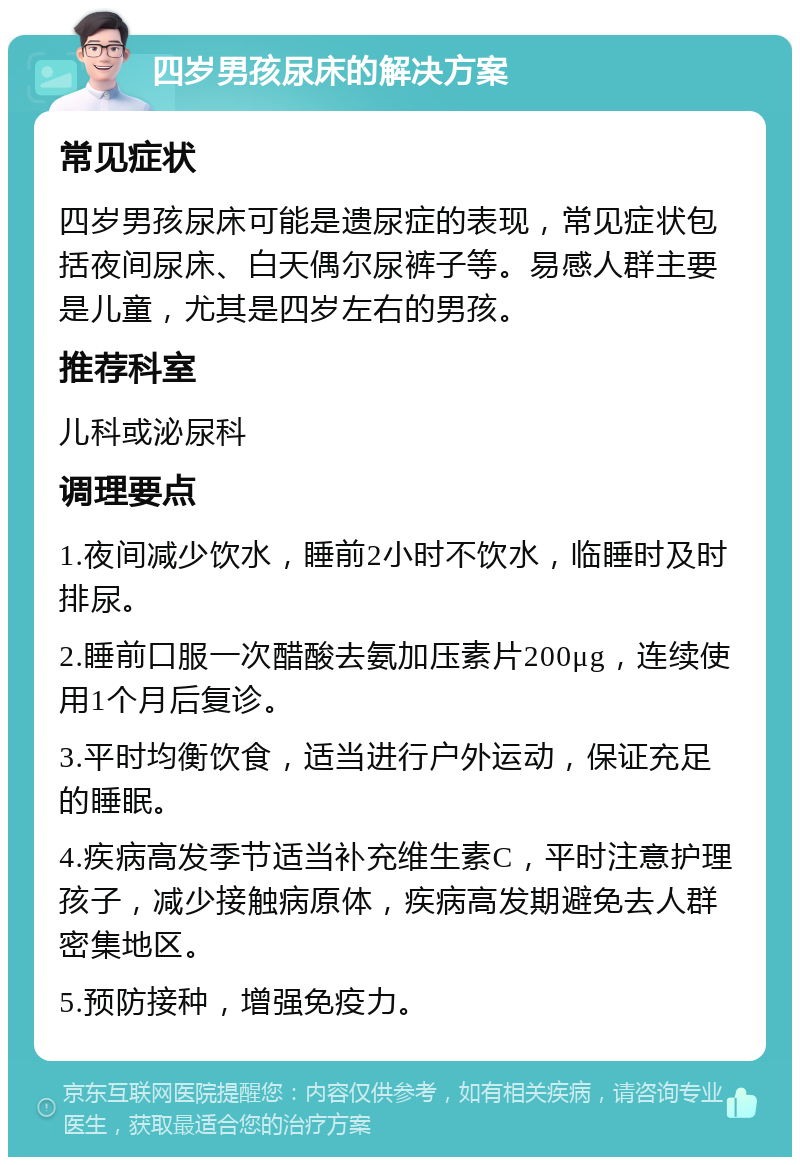 四岁男孩尿床的解决方案 常见症状 四岁男孩尿床可能是遗尿症的表现，常见症状包括夜间尿床、白天偶尔尿裤子等。易感人群主要是儿童，尤其是四岁左右的男孩。 推荐科室 儿科或泌尿科 调理要点 1.夜间减少饮水，睡前2小时不饮水，临睡时及时排尿。 2.睡前口服一次醋酸去氨加压素片200μg，连续使用1个月后复诊。 3.平时均衡饮食，适当进行户外运动，保证充足的睡眠。 4.疾病高发季节适当补充维生素C，平时注意护理孩子，减少接触病原体，疾病高发期避免去人群密集地区。 5.预防接种，增强免疫力。