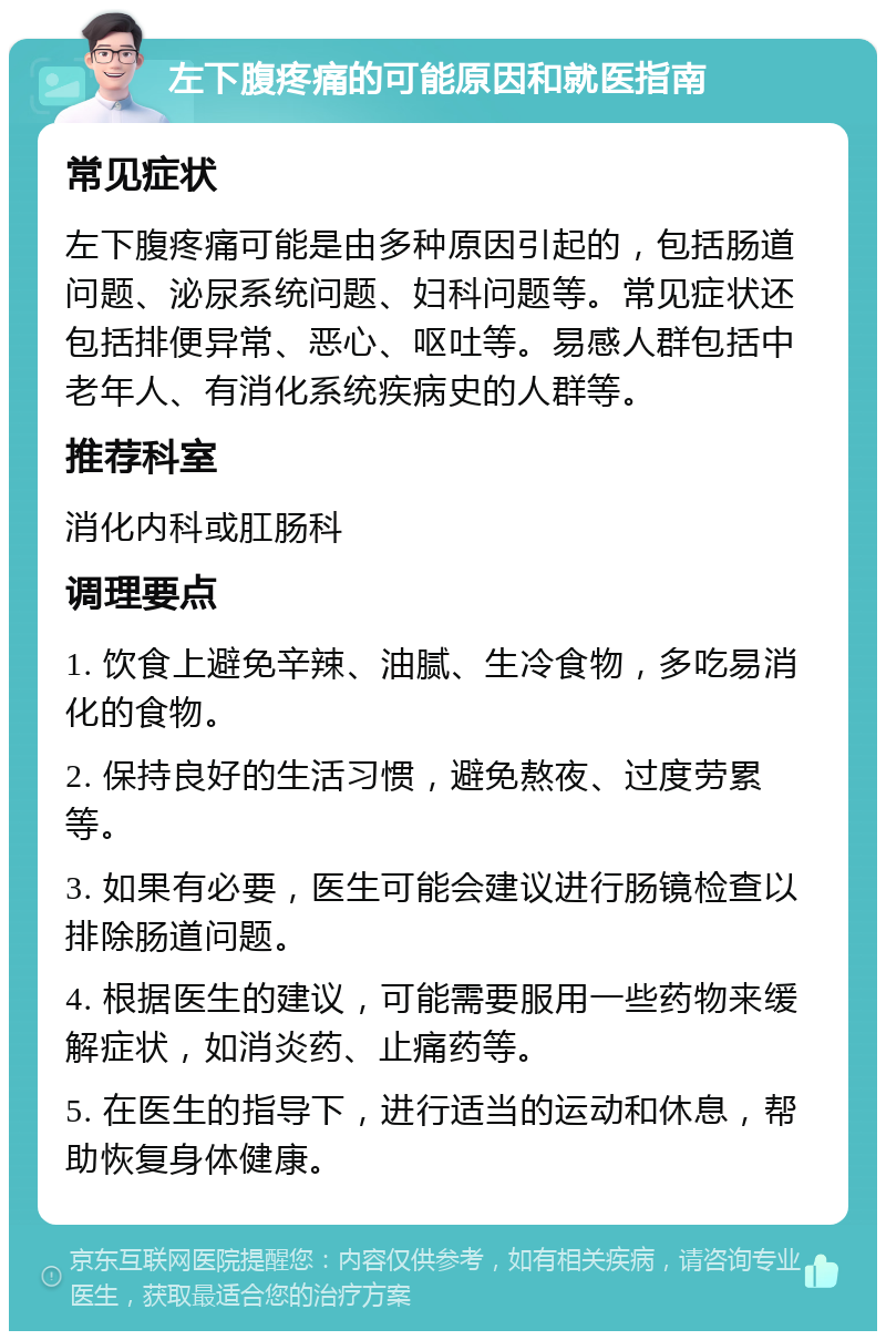 左下腹疼痛的可能原因和就医指南 常见症状 左下腹疼痛可能是由多种原因引起的，包括肠道问题、泌尿系统问题、妇科问题等。常见症状还包括排便异常、恶心、呕吐等。易感人群包括中老年人、有消化系统疾病史的人群等。 推荐科室 消化内科或肛肠科 调理要点 1. 饮食上避免辛辣、油腻、生冷食物，多吃易消化的食物。 2. 保持良好的生活习惯，避免熬夜、过度劳累等。 3. 如果有必要，医生可能会建议进行肠镜检查以排除肠道问题。 4. 根据医生的建议，可能需要服用一些药物来缓解症状，如消炎药、止痛药等。 5. 在医生的指导下，进行适当的运动和休息，帮助恢复身体健康。