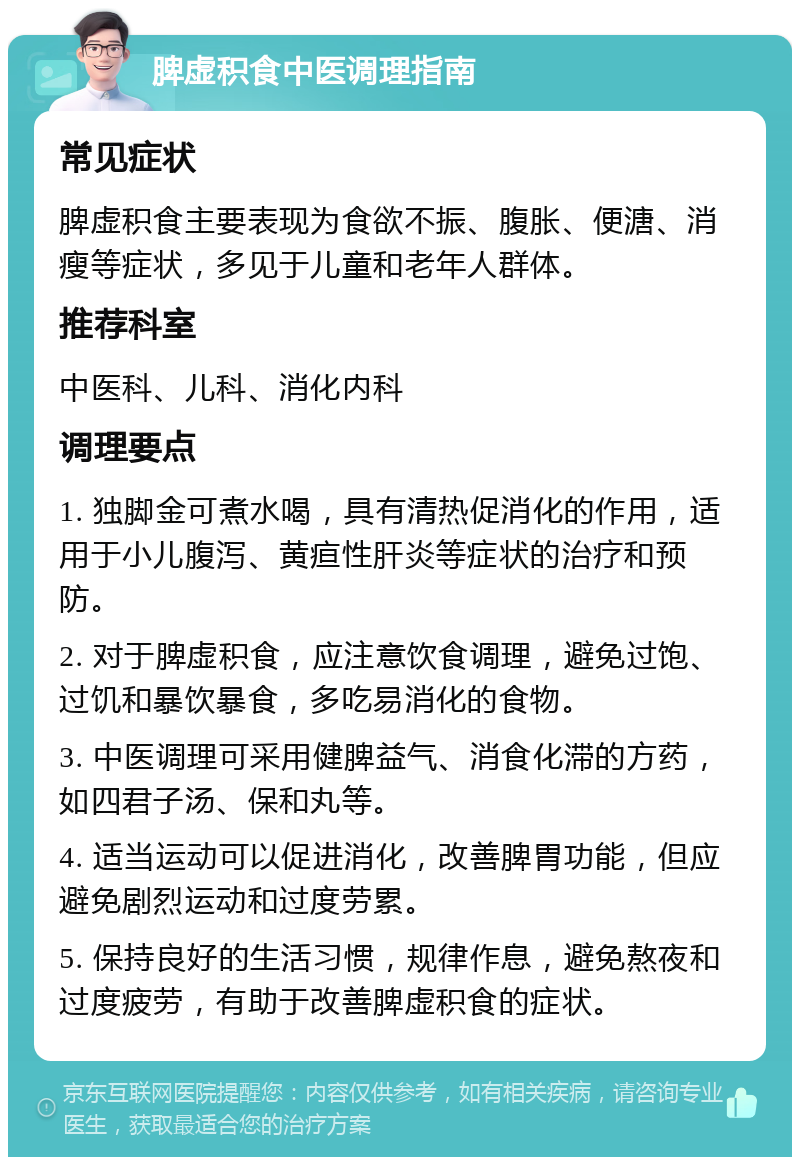 脾虚积食中医调理指南 常见症状 脾虚积食主要表现为食欲不振、腹胀、便溏、消瘦等症状，多见于儿童和老年人群体。 推荐科室 中医科、儿科、消化内科 调理要点 1. 独脚金可煮水喝，具有清热促消化的作用，适用于小儿腹泻、黄疸性肝炎等症状的治疗和预防。 2. 对于脾虚积食，应注意饮食调理，避免过饱、过饥和暴饮暴食，多吃易消化的食物。 3. 中医调理可采用健脾益气、消食化滞的方药，如四君子汤、保和丸等。 4. 适当运动可以促进消化，改善脾胃功能，但应避免剧烈运动和过度劳累。 5. 保持良好的生活习惯，规律作息，避免熬夜和过度疲劳，有助于改善脾虚积食的症状。