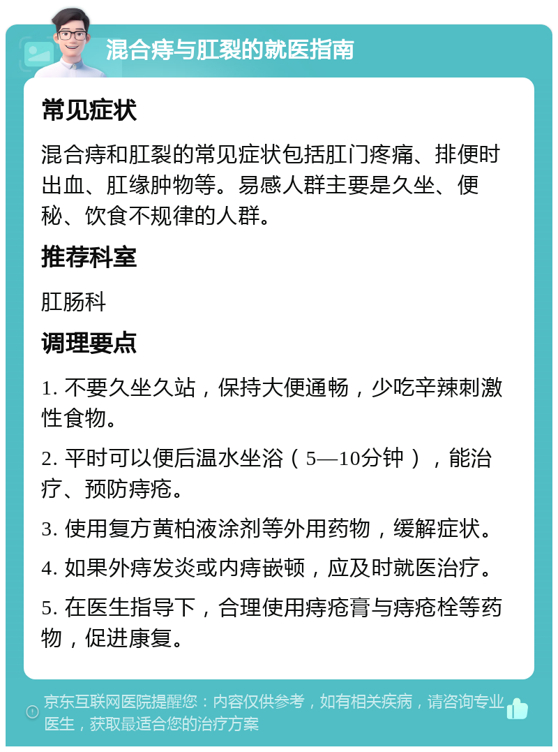 混合痔与肛裂的就医指南 常见症状 混合痔和肛裂的常见症状包括肛门疼痛、排便时出血、肛缘肿物等。易感人群主要是久坐、便秘、饮食不规律的人群。 推荐科室 肛肠科 调理要点 1. 不要久坐久站，保持大便通畅，少吃辛辣刺激性食物。 2. 平时可以便后温水坐浴（5—10分钟），能治疗、预防痔疮。 3. 使用复方黄柏液涂剂等外用药物，缓解症状。 4. 如果外痔发炎或内痔嵌顿，应及时就医治疗。 5. 在医生指导下，合理使用痔疮膏与痔疮栓等药物，促进康复。