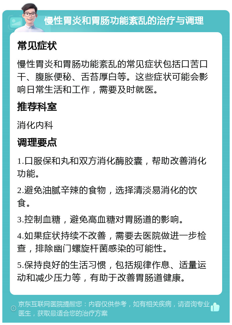 慢性胃炎和胃肠功能紊乱的治疗与调理 常见症状 慢性胃炎和胃肠功能紊乱的常见症状包括口苦口干、腹胀便秘、舌苔厚白等。这些症状可能会影响日常生活和工作，需要及时就医。 推荐科室 消化内科 调理要点 1.口服保和丸和双方消化酶胶囊，帮助改善消化功能。 2.避免油腻辛辣的食物，选择清淡易消化的饮食。 3.控制血糖，避免高血糖对胃肠道的影响。 4.如果症状持续不改善，需要去医院做进一步检查，排除幽门螺旋杆菌感染的可能性。 5.保持良好的生活习惯，包括规律作息、适量运动和减少压力等，有助于改善胃肠道健康。