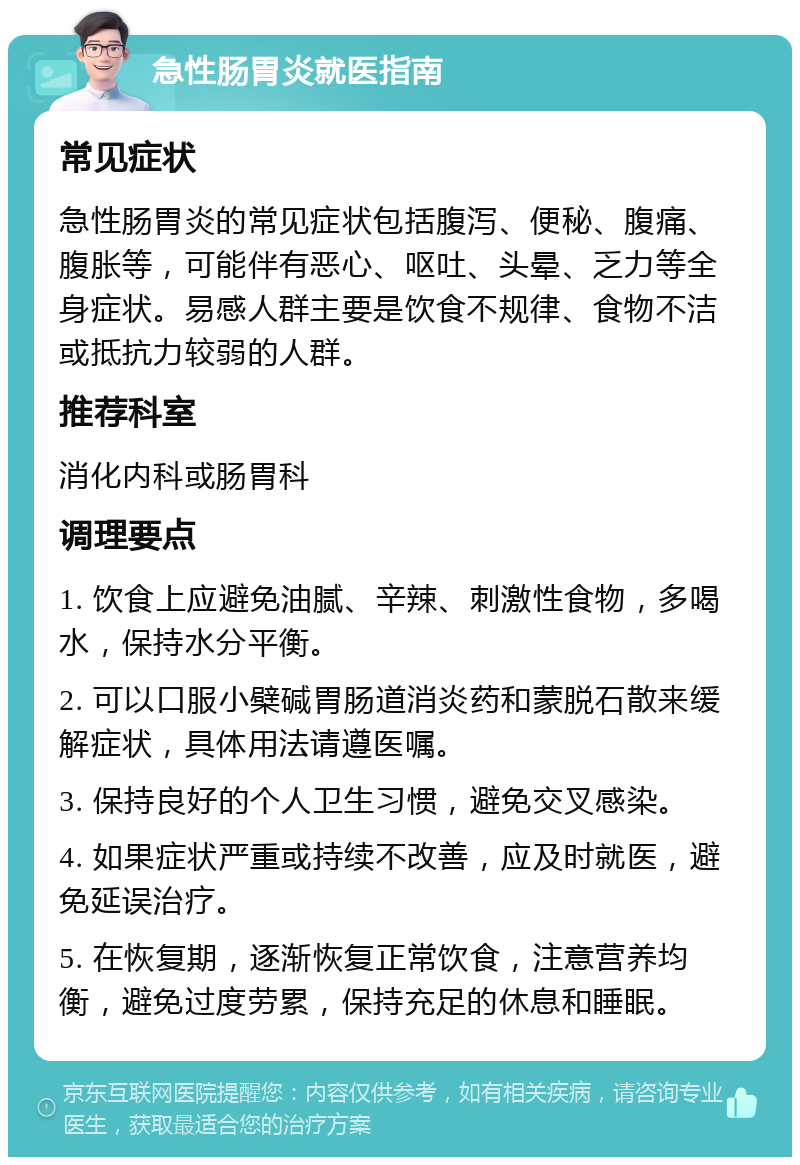 急性肠胃炎就医指南 常见症状 急性肠胃炎的常见症状包括腹泻、便秘、腹痛、腹胀等，可能伴有恶心、呕吐、头晕、乏力等全身症状。易感人群主要是饮食不规律、食物不洁或抵抗力较弱的人群。 推荐科室 消化内科或肠胃科 调理要点 1. 饮食上应避免油腻、辛辣、刺激性食物，多喝水，保持水分平衡。 2. 可以口服小檗碱胃肠道消炎药和蒙脱石散来缓解症状，具体用法请遵医嘱。 3. 保持良好的个人卫生习惯，避免交叉感染。 4. 如果症状严重或持续不改善，应及时就医，避免延误治疗。 5. 在恢复期，逐渐恢复正常饮食，注意营养均衡，避免过度劳累，保持充足的休息和睡眠。