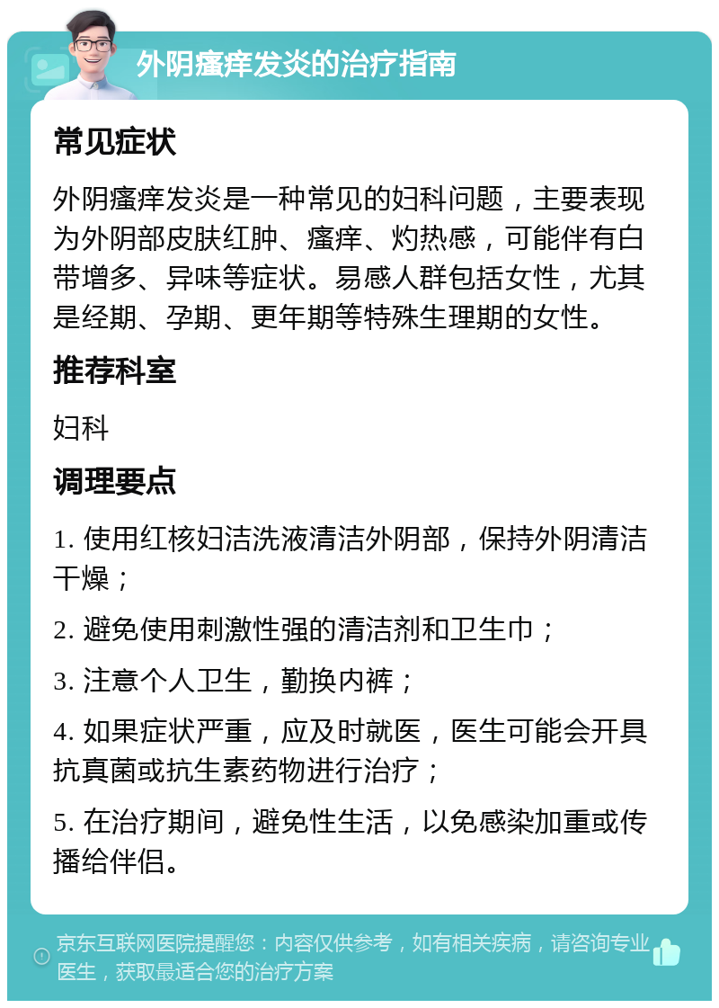 外阴瘙痒发炎的治疗指南 常见症状 外阴瘙痒发炎是一种常见的妇科问题，主要表现为外阴部皮肤红肿、瘙痒、灼热感，可能伴有白带增多、异味等症状。易感人群包括女性，尤其是经期、孕期、更年期等特殊生理期的女性。 推荐科室 妇科 调理要点 1. 使用红核妇洁洗液清洁外阴部，保持外阴清洁干燥； 2. 避免使用刺激性强的清洁剂和卫生巾； 3. 注意个人卫生，勤换内裤； 4. 如果症状严重，应及时就医，医生可能会开具抗真菌或抗生素药物进行治疗； 5. 在治疗期间，避免性生活，以免感染加重或传播给伴侣。