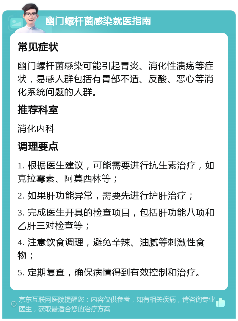 幽门螺杆菌感染就医指南 常见症状 幽门螺杆菌感染可能引起胃炎、消化性溃疡等症状，易感人群包括有胃部不适、反酸、恶心等消化系统问题的人群。 推荐科室 消化内科 调理要点 1. 根据医生建议，可能需要进行抗生素治疗，如克拉霉素、阿莫西林等； 2. 如果肝功能异常，需要先进行护肝治疗； 3. 完成医生开具的检查项目，包括肝功能八项和乙肝三对检查等； 4. 注意饮食调理，避免辛辣、油腻等刺激性食物； 5. 定期复查，确保病情得到有效控制和治疗。