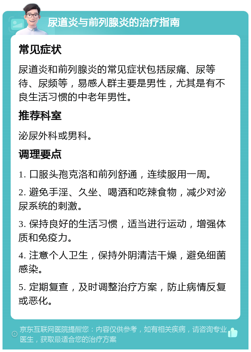 尿道炎与前列腺炎的治疗指南 常见症状 尿道炎和前列腺炎的常见症状包括尿痛、尿等待、尿频等，易感人群主要是男性，尤其是有不良生活习惯的中老年男性。 推荐科室 泌尿外科或男科。 调理要点 1. 口服头孢克洛和前列舒通，连续服用一周。 2. 避免手淫、久坐、喝酒和吃辣食物，减少对泌尿系统的刺激。 3. 保持良好的生活习惯，适当进行运动，增强体质和免疫力。 4. 注意个人卫生，保持外阴清洁干燥，避免细菌感染。 5. 定期复查，及时调整治疗方案，防止病情反复或恶化。