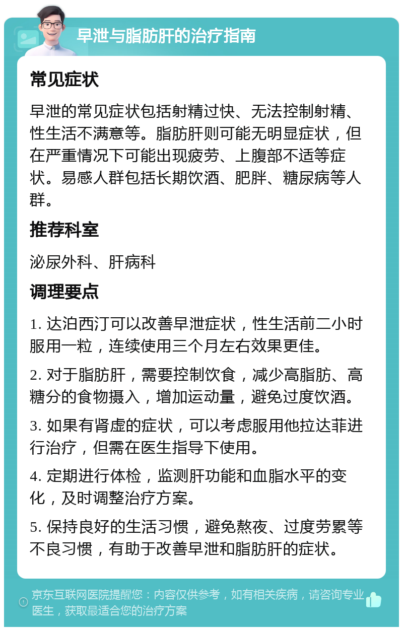 早泄与脂肪肝的治疗指南 常见症状 早泄的常见症状包括射精过快、无法控制射精、性生活不满意等。脂肪肝则可能无明显症状，但在严重情况下可能出现疲劳、上腹部不适等症状。易感人群包括长期饮酒、肥胖、糖尿病等人群。 推荐科室 泌尿外科、肝病科 调理要点 1. 达泊西汀可以改善早泄症状，性生活前二小时服用一粒，连续使用三个月左右效果更佳。 2. 对于脂肪肝，需要控制饮食，减少高脂肪、高糖分的食物摄入，增加运动量，避免过度饮酒。 3. 如果有肾虚的症状，可以考虑服用他拉达菲进行治疗，但需在医生指导下使用。 4. 定期进行体检，监测肝功能和血脂水平的变化，及时调整治疗方案。 5. 保持良好的生活习惯，避免熬夜、过度劳累等不良习惯，有助于改善早泄和脂肪肝的症状。