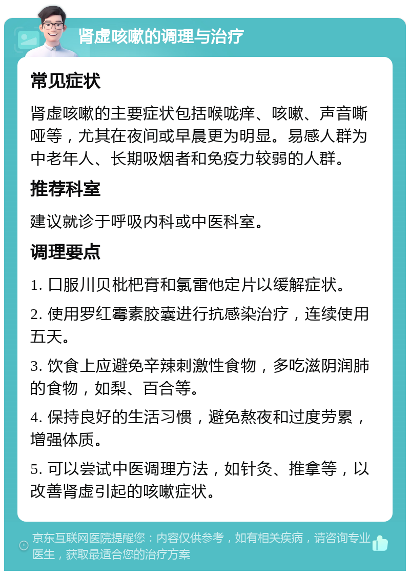 肾虚咳嗽的调理与治疗 常见症状 肾虚咳嗽的主要症状包括喉咙痒、咳嗽、声音嘶哑等，尤其在夜间或早晨更为明显。易感人群为中老年人、长期吸烟者和免疫力较弱的人群。 推荐科室 建议就诊于呼吸内科或中医科室。 调理要点 1. 口服川贝枇杷膏和氯雷他定片以缓解症状。 2. 使用罗红霉素胶囊进行抗感染治疗，连续使用五天。 3. 饮食上应避免辛辣刺激性食物，多吃滋阴润肺的食物，如梨、百合等。 4. 保持良好的生活习惯，避免熬夜和过度劳累，增强体质。 5. 可以尝试中医调理方法，如针灸、推拿等，以改善肾虚引起的咳嗽症状。