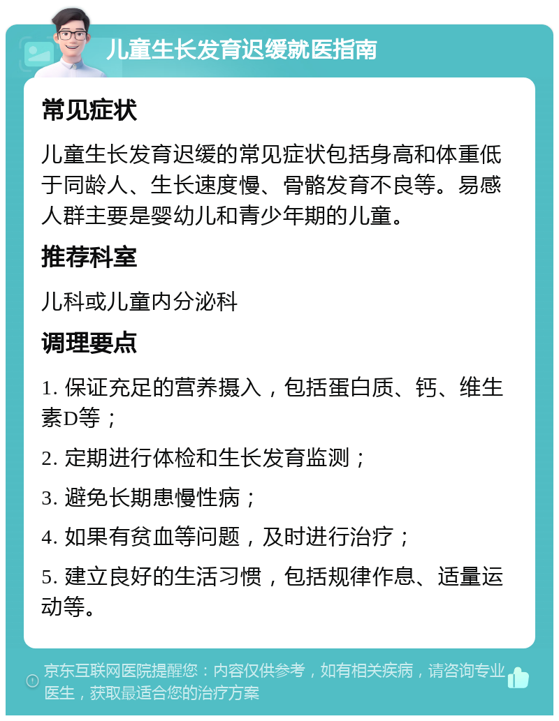 儿童生长发育迟缓就医指南 常见症状 儿童生长发育迟缓的常见症状包括身高和体重低于同龄人、生长速度慢、骨骼发育不良等。易感人群主要是婴幼儿和青少年期的儿童。 推荐科室 儿科或儿童内分泌科 调理要点 1. 保证充足的营养摄入，包括蛋白质、钙、维生素D等； 2. 定期进行体检和生长发育监测； 3. 避免长期患慢性病； 4. 如果有贫血等问题，及时进行治疗； 5. 建立良好的生活习惯，包括规律作息、适量运动等。