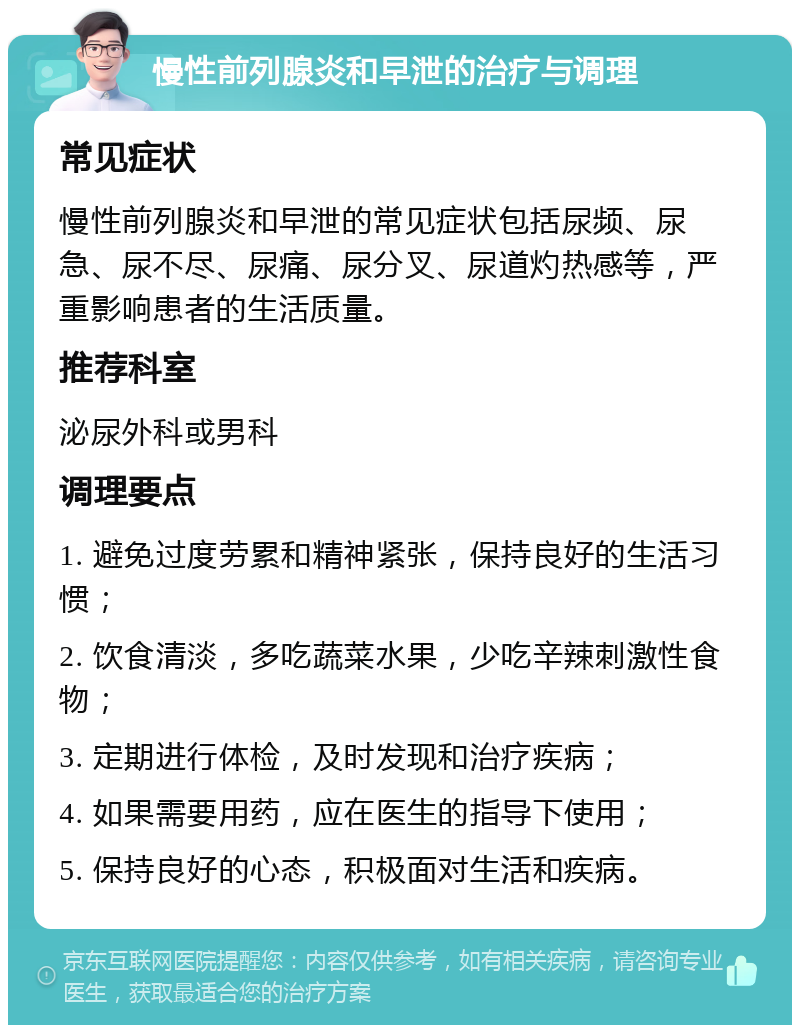 慢性前列腺炎和早泄的治疗与调理 常见症状 慢性前列腺炎和早泄的常见症状包括尿频、尿急、尿不尽、尿痛、尿分叉、尿道灼热感等，严重影响患者的生活质量。 推荐科室 泌尿外科或男科 调理要点 1. 避免过度劳累和精神紧张，保持良好的生活习惯； 2. 饮食清淡，多吃蔬菜水果，少吃辛辣刺激性食物； 3. 定期进行体检，及时发现和治疗疾病； 4. 如果需要用药，应在医生的指导下使用； 5. 保持良好的心态，积极面对生活和疾病。