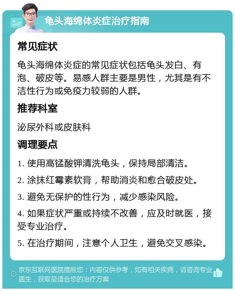 龟头海绵体炎症治疗指南 常见症状 龟头海绵体炎症的常见症状包括龟头发白、有泡、破皮等。易感人群主要是男性，尤其是有不洁性行为或免疫力较弱的人群。 推荐科室 泌尿外科或皮肤科 调理要点 1. 使用高锰酸钾清洗龟头，保持局部清洁。 2. 涂抹红霉素软膏，帮助消炎和愈合破皮处。 3. 避免无保护的性行为，减少感染风险。 4. 如果症状严重或持续不改善，应及时就医，接受专业治疗。 5. 在治疗期间，注意个人卫生，避免交叉感染。