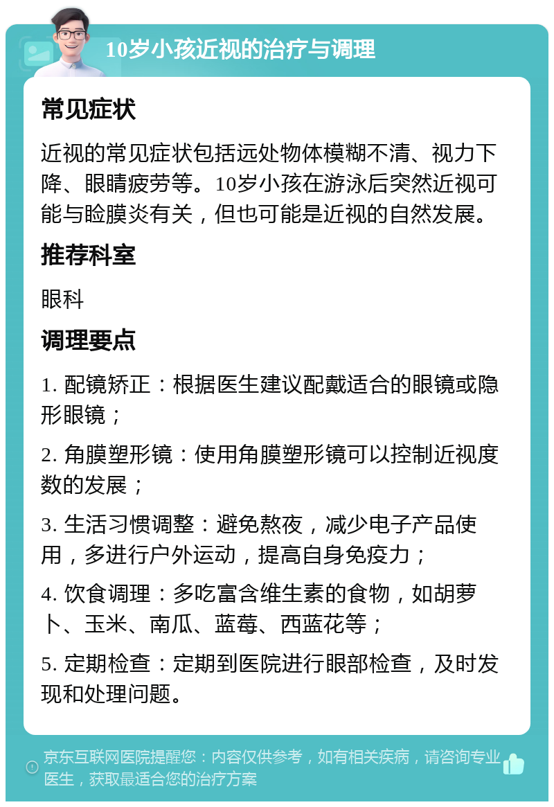 10岁小孩近视的治疗与调理 常见症状 近视的常见症状包括远处物体模糊不清、视力下降、眼睛疲劳等。10岁小孩在游泳后突然近视可能与睑膜炎有关，但也可能是近视的自然发展。 推荐科室 眼科 调理要点 1. 配镜矫正：根据医生建议配戴适合的眼镜或隐形眼镜； 2. 角膜塑形镜：使用角膜塑形镜可以控制近视度数的发展； 3. 生活习惯调整：避免熬夜，减少电子产品使用，多进行户外运动，提高自身免疫力； 4. 饮食调理：多吃富含维生素的食物，如胡萝卜、玉米、南瓜、蓝莓、西蓝花等； 5. 定期检查：定期到医院进行眼部检查，及时发现和处理问题。