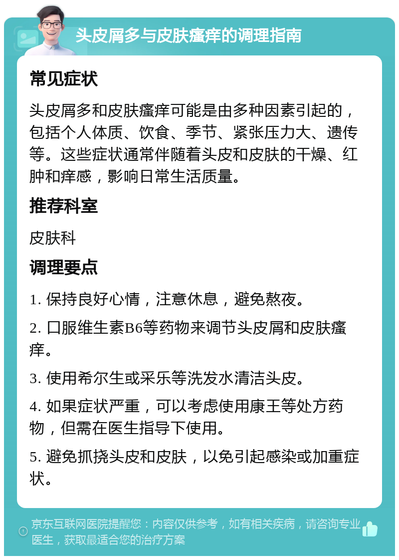 头皮屑多与皮肤瘙痒的调理指南 常见症状 头皮屑多和皮肤瘙痒可能是由多种因素引起的，包括个人体质、饮食、季节、紧张压力大、遗传等。这些症状通常伴随着头皮和皮肤的干燥、红肿和痒感，影响日常生活质量。 推荐科室 皮肤科 调理要点 1. 保持良好心情，注意休息，避免熬夜。 2. 口服维生素B6等药物来调节头皮屑和皮肤瘙痒。 3. 使用希尔生或采乐等洗发水清洁头皮。 4. 如果症状严重，可以考虑使用康王等处方药物，但需在医生指导下使用。 5. 避免抓挠头皮和皮肤，以免引起感染或加重症状。