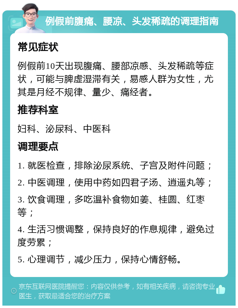 例假前腹痛、腰凉、头发稀疏的调理指南 常见症状 例假前10天出现腹痛、腰部凉感、头发稀疏等症状，可能与脾虚湿滞有关，易感人群为女性，尤其是月经不规律、量少、痛经者。 推荐科室 妇科、泌尿科、中医科 调理要点 1. 就医检查，排除泌尿系统、子宫及附件问题； 2. 中医调理，使用中药如四君子汤、逍遥丸等； 3. 饮食调理，多吃温补食物如姜、桂圆、红枣等； 4. 生活习惯调整，保持良好的作息规律，避免过度劳累； 5. 心理调节，减少压力，保持心情舒畅。