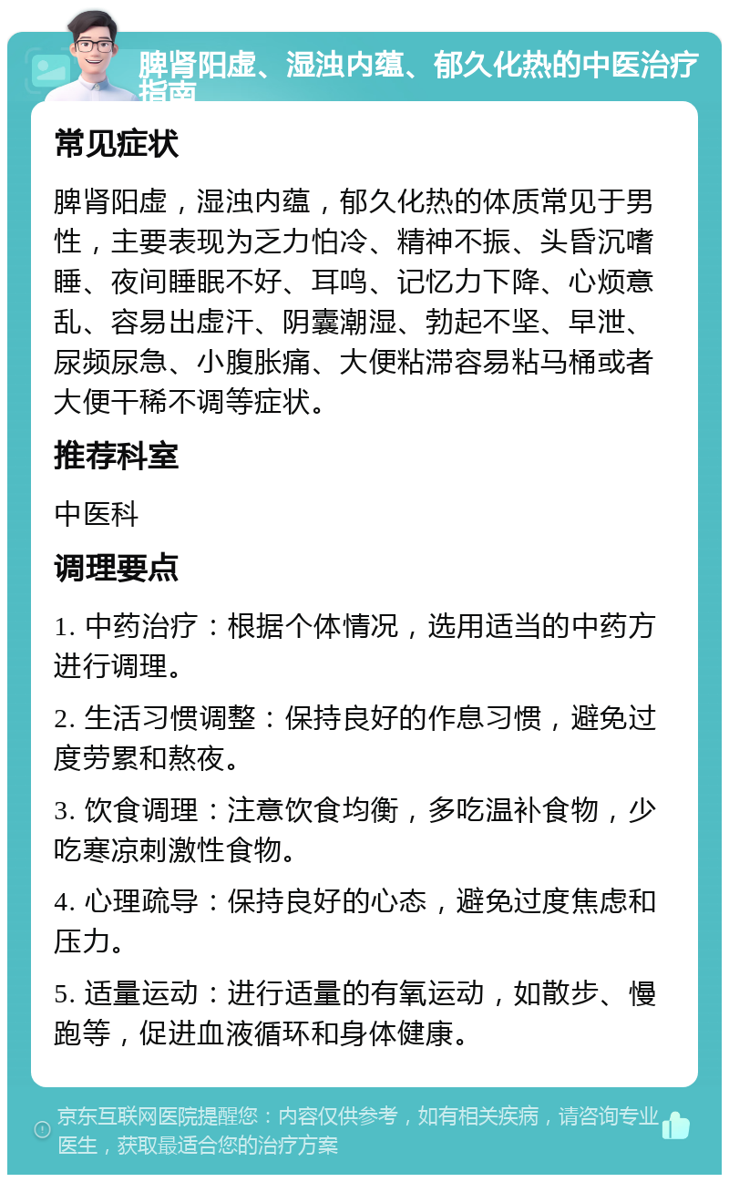 脾肾阳虚、湿浊内蕴、郁久化热的中医治疗指南 常见症状 脾肾阳虚，湿浊内蕴，郁久化热的体质常见于男性，主要表现为乏力怕冷、精神不振、头昏沉嗜睡、夜间睡眠不好、耳鸣、记忆力下降、心烦意乱、容易出虚汗、阴囊潮湿、勃起不坚、早泄、尿频尿急、小腹胀痛、大便粘滞容易粘马桶或者大便干稀不调等症状。 推荐科室 中医科 调理要点 1. 中药治疗：根据个体情况，选用适当的中药方进行调理。 2. 生活习惯调整：保持良好的作息习惯，避免过度劳累和熬夜。 3. 饮食调理：注意饮食均衡，多吃温补食物，少吃寒凉刺激性食物。 4. 心理疏导：保持良好的心态，避免过度焦虑和压力。 5. 适量运动：进行适量的有氧运动，如散步、慢跑等，促进血液循环和身体健康。