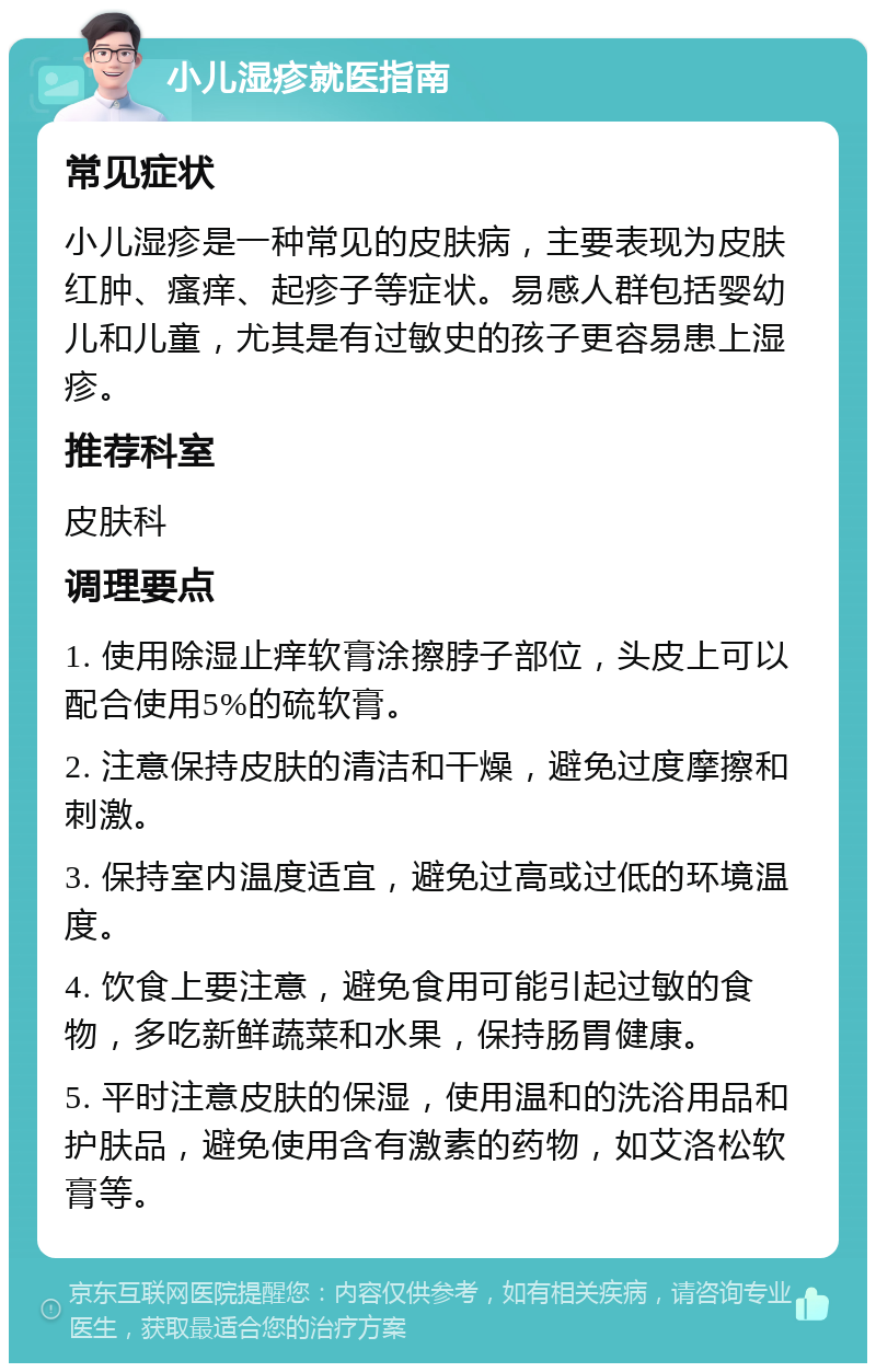 小儿湿疹就医指南 常见症状 小儿湿疹是一种常见的皮肤病，主要表现为皮肤红肿、瘙痒、起疹子等症状。易感人群包括婴幼儿和儿童，尤其是有过敏史的孩子更容易患上湿疹。 推荐科室 皮肤科 调理要点 1. 使用除湿止痒软膏涂擦脖子部位，头皮上可以配合使用5%的硫软膏。 2. 注意保持皮肤的清洁和干燥，避免过度摩擦和刺激。 3. 保持室内温度适宜，避免过高或过低的环境温度。 4. 饮食上要注意，避免食用可能引起过敏的食物，多吃新鲜蔬菜和水果，保持肠胃健康。 5. 平时注意皮肤的保湿，使用温和的洗浴用品和护肤品，避免使用含有激素的药物，如艾洛松软膏等。