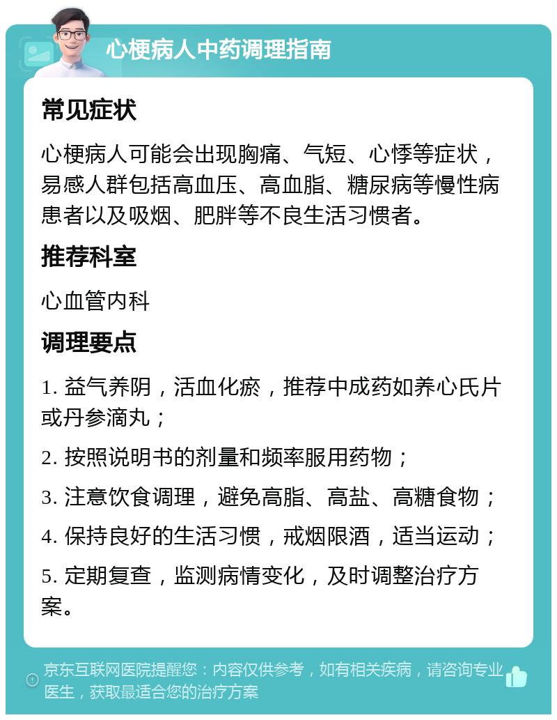 心梗病人中药调理指南 常见症状 心梗病人可能会出现胸痛、气短、心悸等症状，易感人群包括高血压、高血脂、糖尿病等慢性病患者以及吸烟、肥胖等不良生活习惯者。 推荐科室 心血管内科 调理要点 1. 益气养阴，活血化瘀，推荐中成药如养心氏片或丹参滴丸； 2. 按照说明书的剂量和频率服用药物； 3. 注意饮食调理，避免高脂、高盐、高糖食物； 4. 保持良好的生活习惯，戒烟限酒，适当运动； 5. 定期复查，监测病情变化，及时调整治疗方案。