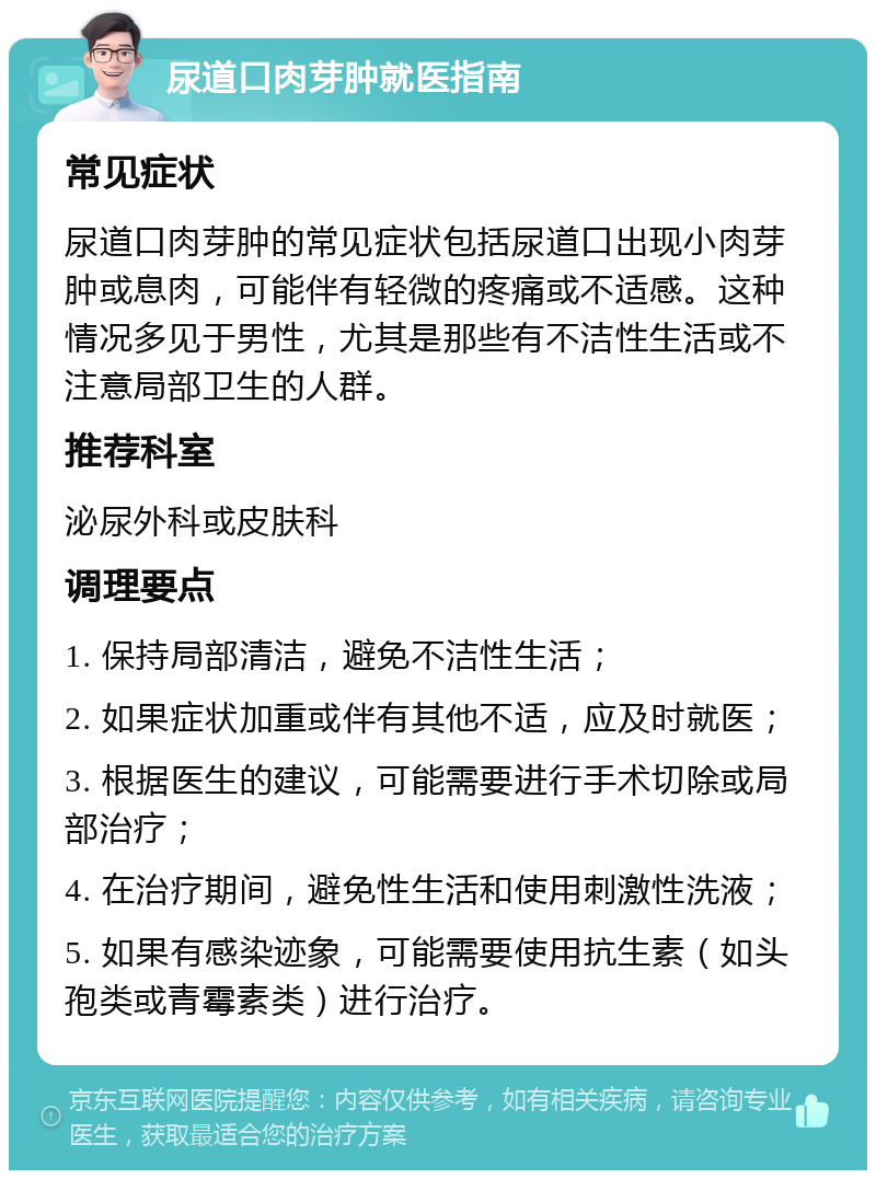 尿道口肉芽肿就医指南 常见症状 尿道口肉芽肿的常见症状包括尿道口出现小肉芽肿或息肉，可能伴有轻微的疼痛或不适感。这种情况多见于男性，尤其是那些有不洁性生活或不注意局部卫生的人群。 推荐科室 泌尿外科或皮肤科 调理要点 1. 保持局部清洁，避免不洁性生活； 2. 如果症状加重或伴有其他不适，应及时就医； 3. 根据医生的建议，可能需要进行手术切除或局部治疗； 4. 在治疗期间，避免性生活和使用刺激性洗液； 5. 如果有感染迹象，可能需要使用抗生素（如头孢类或青霉素类）进行治疗。