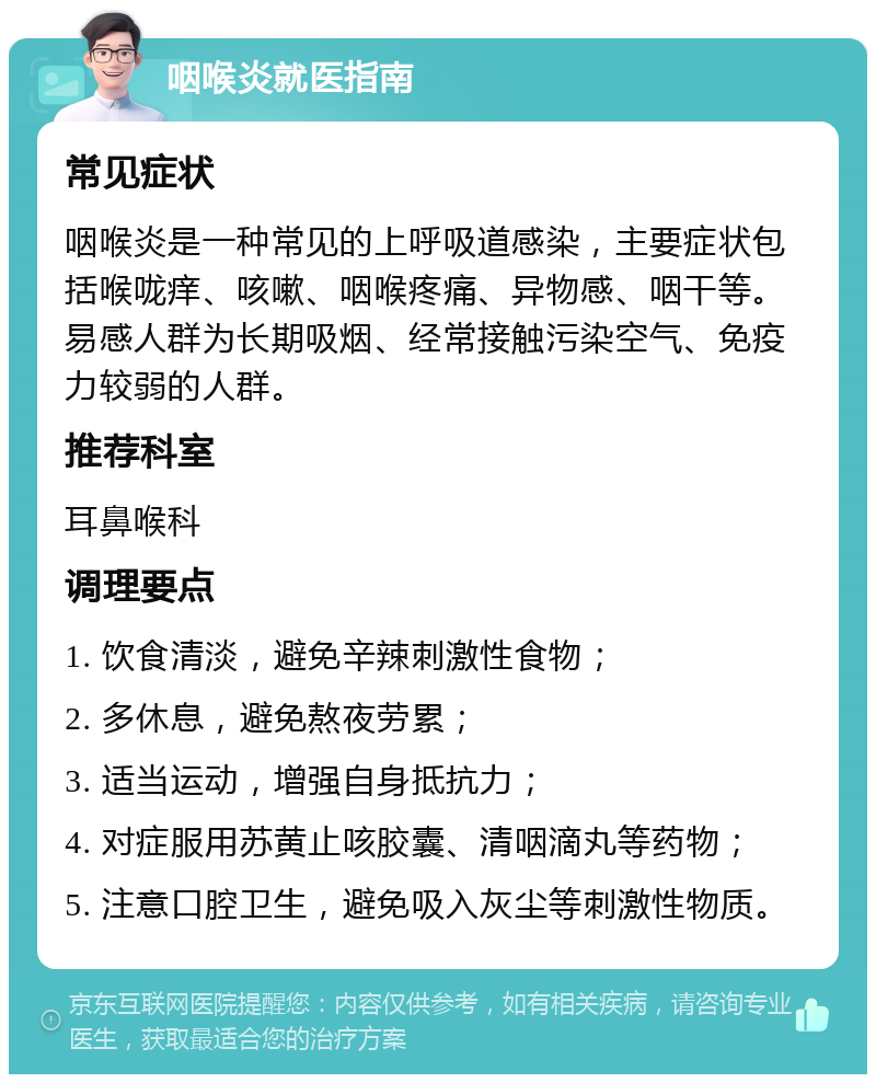 咽喉炎就医指南 常见症状 咽喉炎是一种常见的上呼吸道感染，主要症状包括喉咙痒、咳嗽、咽喉疼痛、异物感、咽干等。易感人群为长期吸烟、经常接触污染空气、免疫力较弱的人群。 推荐科室 耳鼻喉科 调理要点 1. 饮食清淡，避免辛辣刺激性食物； 2. 多休息，避免熬夜劳累； 3. 适当运动，增强自身抵抗力； 4. 对症服用苏黄止咳胶囊、清咽滴丸等药物； 5. 注意口腔卫生，避免吸入灰尘等刺激性物质。