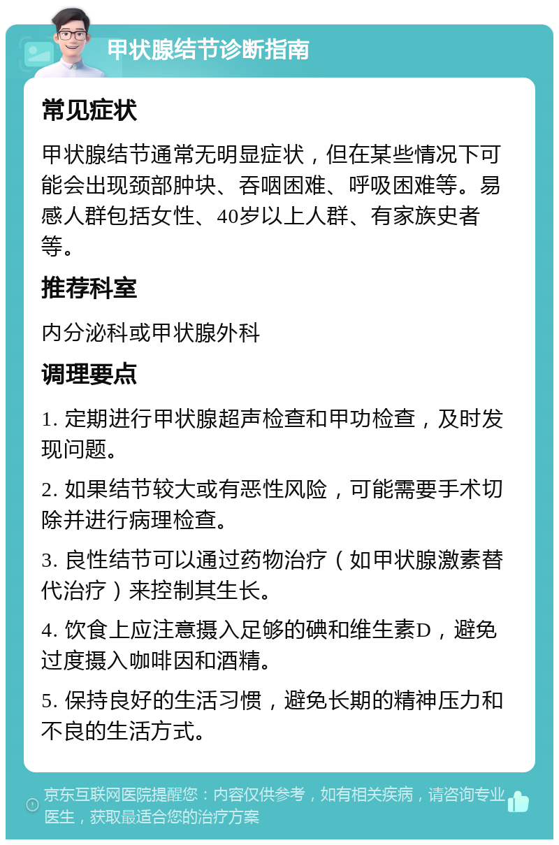 甲状腺结节诊断指南 常见症状 甲状腺结节通常无明显症状，但在某些情况下可能会出现颈部肿块、吞咽困难、呼吸困难等。易感人群包括女性、40岁以上人群、有家族史者等。 推荐科室 内分泌科或甲状腺外科 调理要点 1. 定期进行甲状腺超声检查和甲功检查，及时发现问题。 2. 如果结节较大或有恶性风险，可能需要手术切除并进行病理检查。 3. 良性结节可以通过药物治疗（如甲状腺激素替代治疗）来控制其生长。 4. 饮食上应注意摄入足够的碘和维生素D，避免过度摄入咖啡因和酒精。 5. 保持良好的生活习惯，避免长期的精神压力和不良的生活方式。