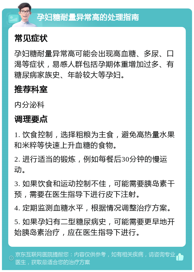 孕妇糖耐量异常高的处理指南 常见症状 孕妇糖耐量异常高可能会出现高血糖、多尿、口渴等症状，易感人群包括孕期体重增加过多、有糖尿病家族史、年龄较大等孕妇。 推荐科室 内分泌科 调理要点 1. 饮食控制，选择粗粮为主食，避免高热量水果和米粹等快速上升血糖的食物。 2. 进行适当的锻炼，例如每餐后30分钟的慢运动。 3. 如果饮食和运动控制不佳，可能需要胰岛素干预，需要在医生指导下进行皮下注射。 4. 定期监测血糖水平，根据情况调整治疗方案。 5. 如果孕妇有二型糖尿病史，可能需要更早地开始胰岛素治疗，应在医生指导下进行。