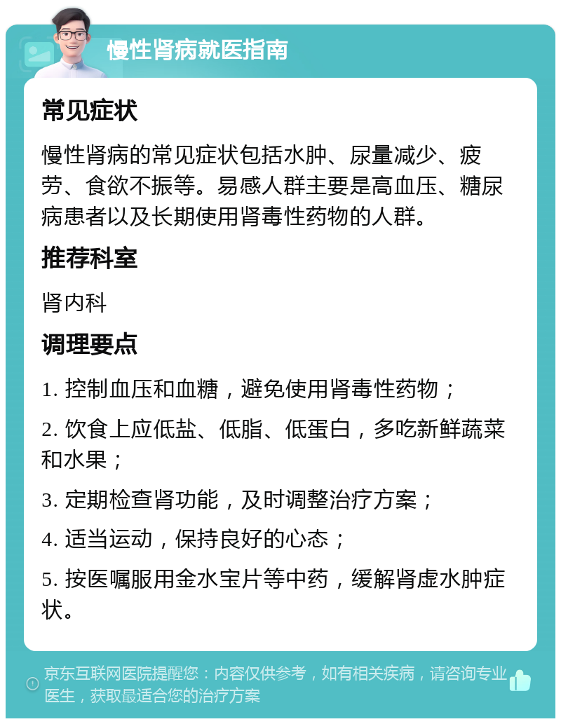 慢性肾病就医指南 常见症状 慢性肾病的常见症状包括水肿、尿量减少、疲劳、食欲不振等。易感人群主要是高血压、糖尿病患者以及长期使用肾毒性药物的人群。 推荐科室 肾内科 调理要点 1. 控制血压和血糖，避免使用肾毒性药物； 2. 饮食上应低盐、低脂、低蛋白，多吃新鲜蔬菜和水果； 3. 定期检查肾功能，及时调整治疗方案； 4. 适当运动，保持良好的心态； 5. 按医嘱服用金水宝片等中药，缓解肾虚水肿症状。