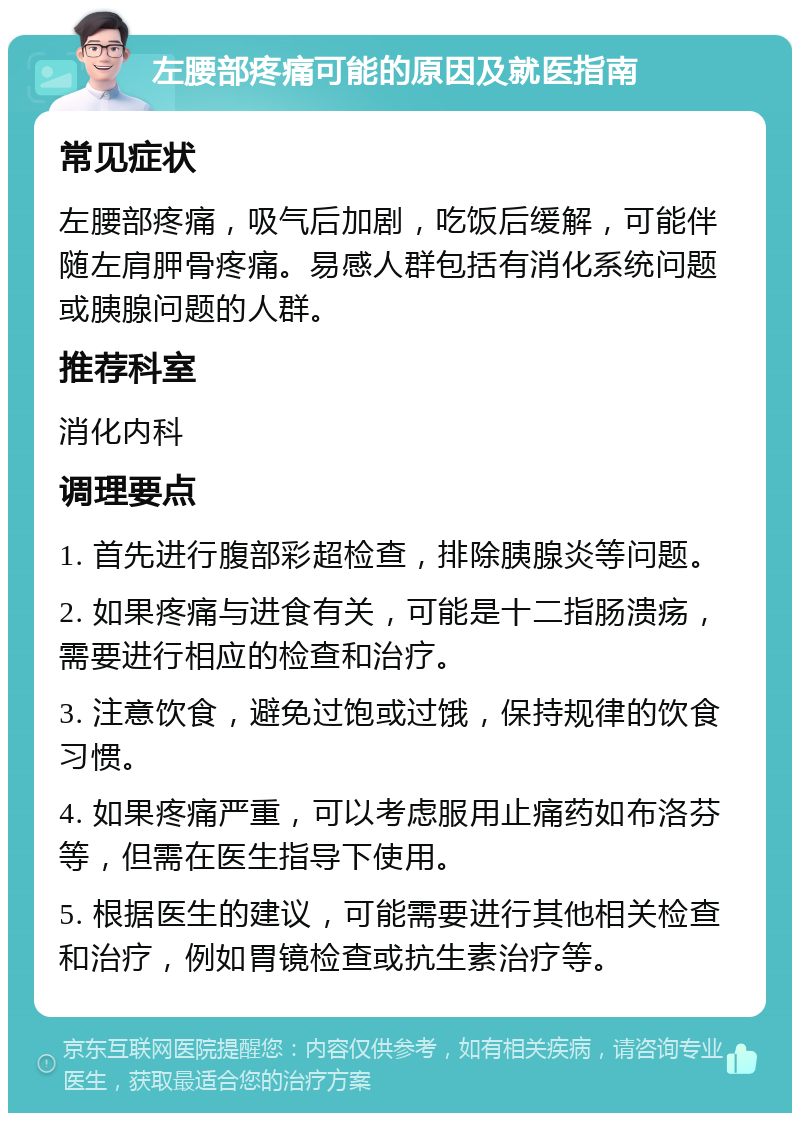 左腰部疼痛可能的原因及就医指南 常见症状 左腰部疼痛，吸气后加剧，吃饭后缓解，可能伴随左肩胛骨疼痛。易感人群包括有消化系统问题或胰腺问题的人群。 推荐科室 消化内科 调理要点 1. 首先进行腹部彩超检查，排除胰腺炎等问题。 2. 如果疼痛与进食有关，可能是十二指肠溃疡，需要进行相应的检查和治疗。 3. 注意饮食，避免过饱或过饿，保持规律的饮食习惯。 4. 如果疼痛严重，可以考虑服用止痛药如布洛芬等，但需在医生指导下使用。 5. 根据医生的建议，可能需要进行其他相关检查和治疗，例如胃镜检查或抗生素治疗等。