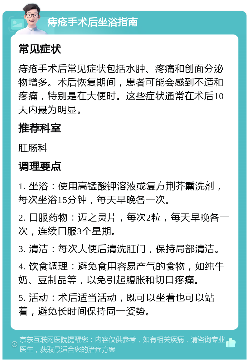 痔疮手术后坐浴指南 常见症状 痔疮手术后常见症状包括水肿、疼痛和创面分泌物增多。术后恢复期间，患者可能会感到不适和疼痛，特别是在大便时。这些症状通常在术后10天内最为明显。 推荐科室 肛肠科 调理要点 1. 坐浴：使用高锰酸钾溶液或复方荆芥熏洗剂，每次坐浴15分钟，每天早晚各一次。 2. 口服药物：迈之灵片，每次2粒，每天早晚各一次，连续口服3个星期。 3. 清洁：每次大便后清洗肛门，保持局部清洁。 4. 饮食调理：避免食用容易产气的食物，如纯牛奶、豆制品等，以免引起腹胀和切口疼痛。 5. 活动：术后适当活动，既可以坐着也可以站着，避免长时间保持同一姿势。