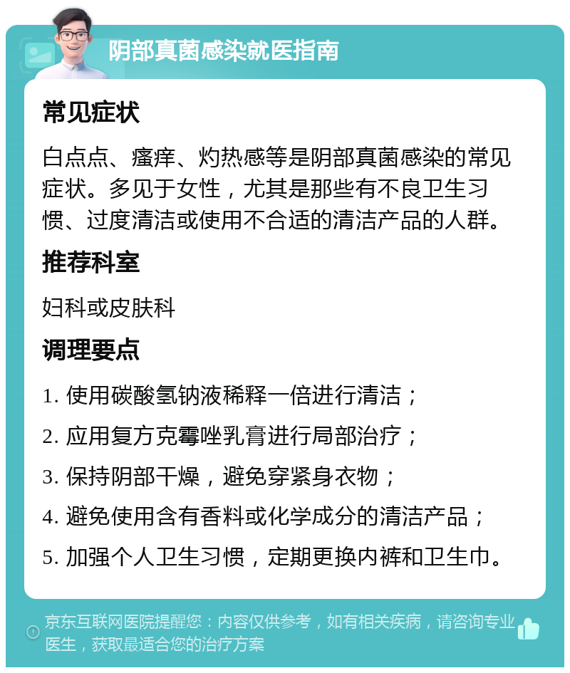 阴部真菌感染就医指南 常见症状 白点点、瘙痒、灼热感等是阴部真菌感染的常见症状。多见于女性，尤其是那些有不良卫生习惯、过度清洁或使用不合适的清洁产品的人群。 推荐科室 妇科或皮肤科 调理要点 1. 使用碳酸氢钠液稀释一倍进行清洁； 2. 应用复方克霉唑乳膏进行局部治疗； 3. 保持阴部干燥，避免穿紧身衣物； 4. 避免使用含有香料或化学成分的清洁产品； 5. 加强个人卫生习惯，定期更换内裤和卫生巾。