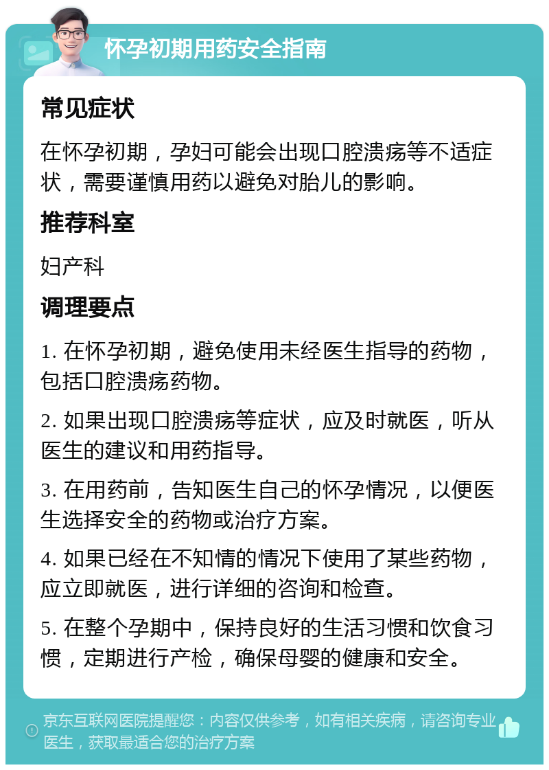 怀孕初期用药安全指南 常见症状 在怀孕初期，孕妇可能会出现口腔溃疡等不适症状，需要谨慎用药以避免对胎儿的影响。 推荐科室 妇产科 调理要点 1. 在怀孕初期，避免使用未经医生指导的药物，包括口腔溃疡药物。 2. 如果出现口腔溃疡等症状，应及时就医，听从医生的建议和用药指导。 3. 在用药前，告知医生自己的怀孕情况，以便医生选择安全的药物或治疗方案。 4. 如果已经在不知情的情况下使用了某些药物，应立即就医，进行详细的咨询和检查。 5. 在整个孕期中，保持良好的生活习惯和饮食习惯，定期进行产检，确保母婴的健康和安全。