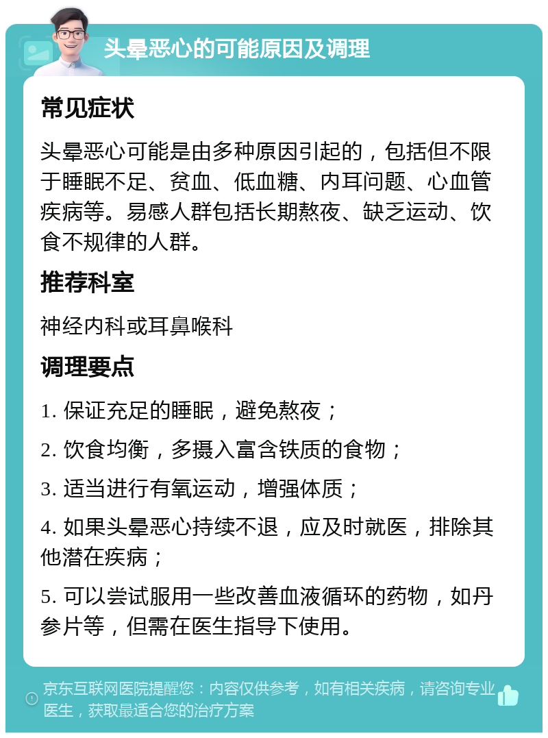 头晕恶心的可能原因及调理 常见症状 头晕恶心可能是由多种原因引起的，包括但不限于睡眠不足、贫血、低血糖、内耳问题、心血管疾病等。易感人群包括长期熬夜、缺乏运动、饮食不规律的人群。 推荐科室 神经内科或耳鼻喉科 调理要点 1. 保证充足的睡眠，避免熬夜； 2. 饮食均衡，多摄入富含铁质的食物； 3. 适当进行有氧运动，增强体质； 4. 如果头晕恶心持续不退，应及时就医，排除其他潜在疾病； 5. 可以尝试服用一些改善血液循环的药物，如丹参片等，但需在医生指导下使用。