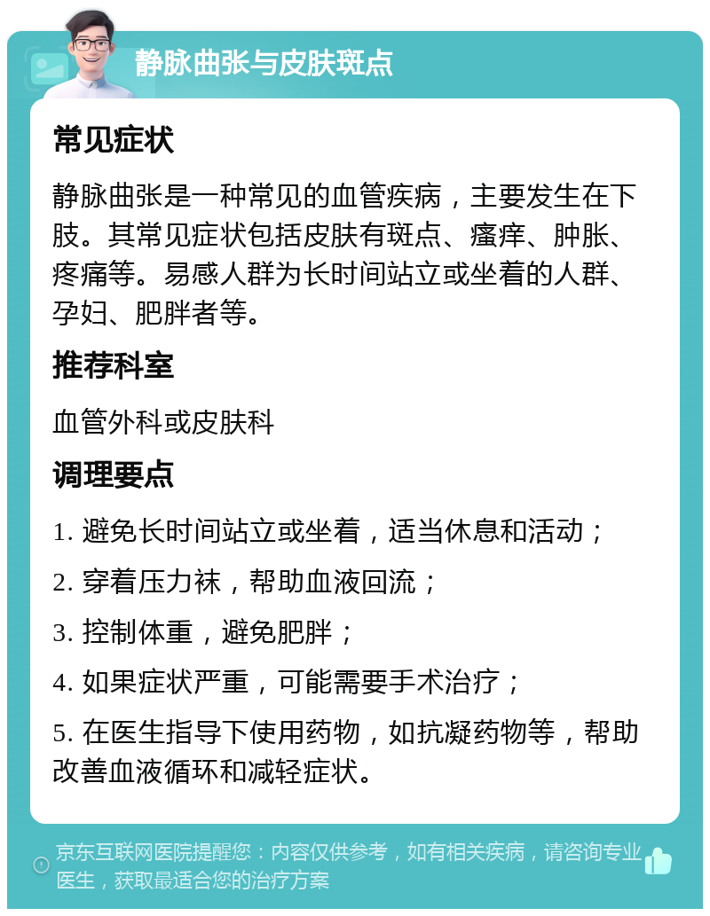 静脉曲张与皮肤斑点 常见症状 静脉曲张是一种常见的血管疾病，主要发生在下肢。其常见症状包括皮肤有斑点、瘙痒、肿胀、疼痛等。易感人群为长时间站立或坐着的人群、孕妇、肥胖者等。 推荐科室 血管外科或皮肤科 调理要点 1. 避免长时间站立或坐着，适当休息和活动； 2. 穿着压力袜，帮助血液回流； 3. 控制体重，避免肥胖； 4. 如果症状严重，可能需要手术治疗； 5. 在医生指导下使用药物，如抗凝药物等，帮助改善血液循环和减轻症状。