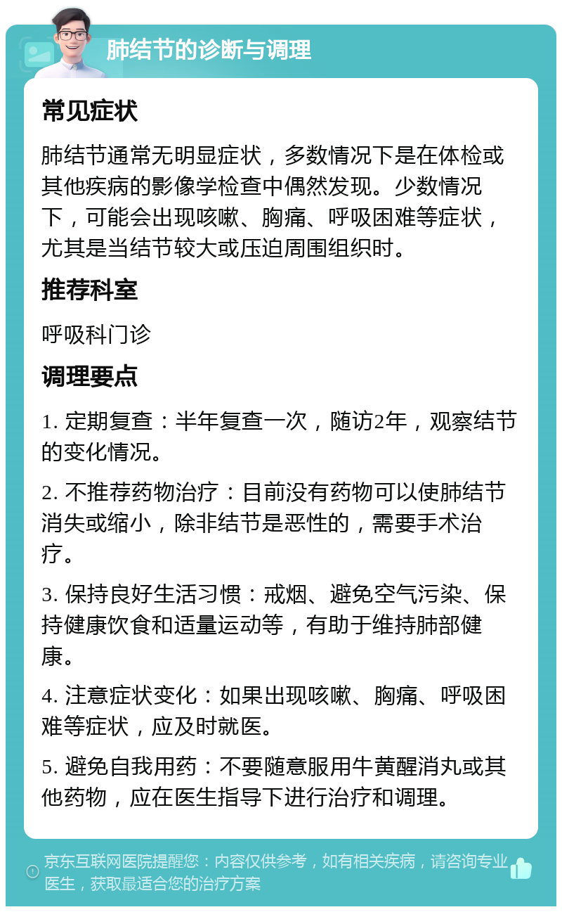 肺结节的诊断与调理 常见症状 肺结节通常无明显症状，多数情况下是在体检或其他疾病的影像学检查中偶然发现。少数情况下，可能会出现咳嗽、胸痛、呼吸困难等症状，尤其是当结节较大或压迫周围组织时。 推荐科室 呼吸科门诊 调理要点 1. 定期复查：半年复查一次，随访2年，观察结节的变化情况。 2. 不推荐药物治疗：目前没有药物可以使肺结节消失或缩小，除非结节是恶性的，需要手术治疗。 3. 保持良好生活习惯：戒烟、避免空气污染、保持健康饮食和适量运动等，有助于维持肺部健康。 4. 注意症状变化：如果出现咳嗽、胸痛、呼吸困难等症状，应及时就医。 5. 避免自我用药：不要随意服用牛黄醒消丸或其他药物，应在医生指导下进行治疗和调理。