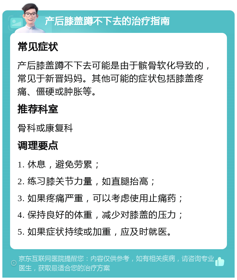 产后膝盖蹲不下去的治疗指南 常见症状 产后膝盖蹲不下去可能是由于髌骨软化导致的，常见于新晋妈妈。其他可能的症状包括膝盖疼痛、僵硬或肿胀等。 推荐科室 骨科或康复科 调理要点 1. 休息，避免劳累； 2. 练习膝关节力量，如直腿抬高； 3. 如果疼痛严重，可以考虑使用止痛药； 4. 保持良好的体重，减少对膝盖的压力； 5. 如果症状持续或加重，应及时就医。