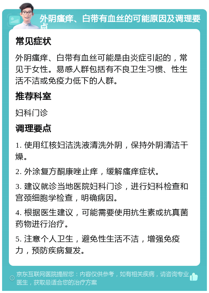 外阴瘙痒、白带有血丝的可能原因及调理要点 常见症状 外阴瘙痒、白带有血丝可能是由炎症引起的，常见于女性。易感人群包括有不良卫生习惯、性生活不洁或免疫力低下的人群。 推荐科室 妇科门诊 调理要点 1. 使用红核妇洁洗液清洗外阴，保持外阴清洁干燥。 2. 外涂复方酮康唑止痒，缓解瘙痒症状。 3. 建议就诊当地医院妇科门诊，进行妇科检查和宫颈细胞学检查，明确病因。 4. 根据医生建议，可能需要使用抗生素或抗真菌药物进行治疗。 5. 注意个人卫生，避免性生活不洁，增强免疫力，预防疾病复发。