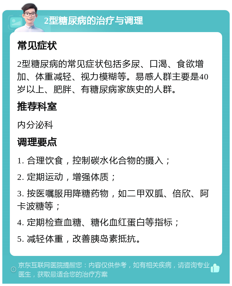 2型糖尿病的治疗与调理 常见症状 2型糖尿病的常见症状包括多尿、口渴、食欲增加、体重减轻、视力模糊等。易感人群主要是40岁以上、肥胖、有糖尿病家族史的人群。 推荐科室 内分泌科 调理要点 1. 合理饮食，控制碳水化合物的摄入； 2. 定期运动，增强体质； 3. 按医嘱服用降糖药物，如二甲双胍、倍欣、阿卡波糖等； 4. 定期检查血糖、糖化血红蛋白等指标； 5. 减轻体重，改善胰岛素抵抗。